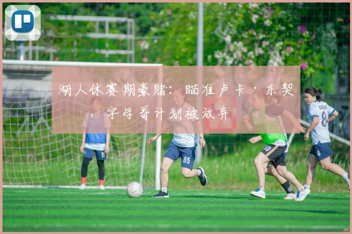 湖人休赛期豪赌:瞄准卢卡·东契奇,字母哥计划被放弃