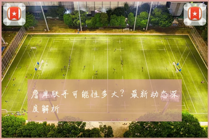 詹库联手可能性多大?最新动态深度解析