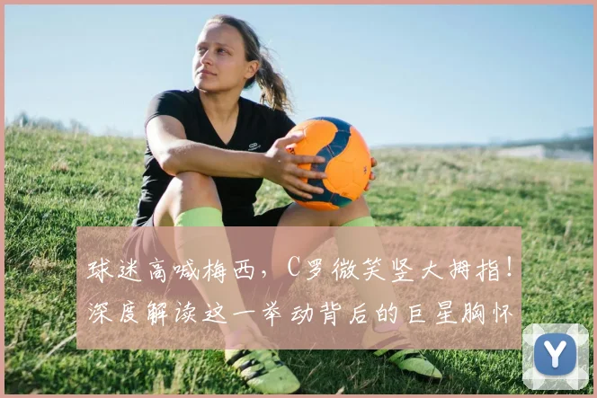 球迷高喊梅西，C罗微笑竖大拇指！深度解读这一举动背后的巨星胸怀与足坛佳话