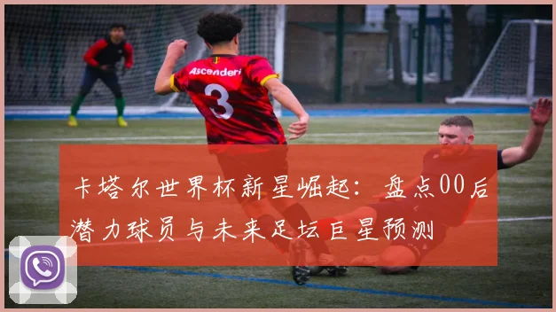 卡塔尔世界杯新星崛起：盘点00后潜力球员与未来足坛巨星预测