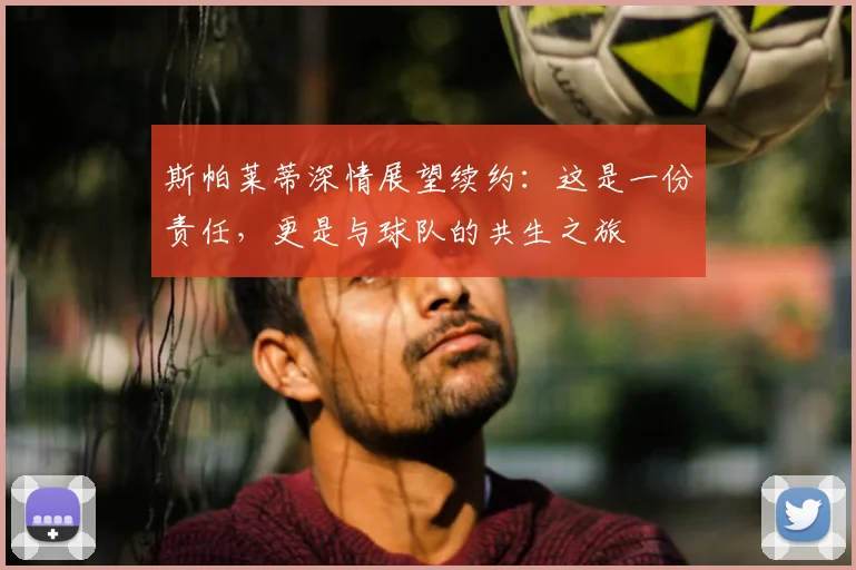 斯帕莱蒂深情展望续约：这是一份责任，更是与球队的共生之旅