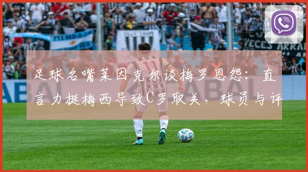 足球名嘴莱因克尔谈梅罗恩怨:直言力挺梅西导致C罗取关,球员与评论员关系探究
