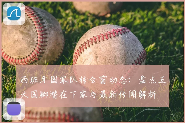 西班牙国家队转会窗动态:盘点五大国脚潜在下家与最新传闻解析