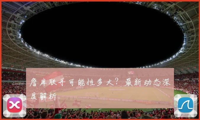詹库联手可能性多大？最新动态深度解析