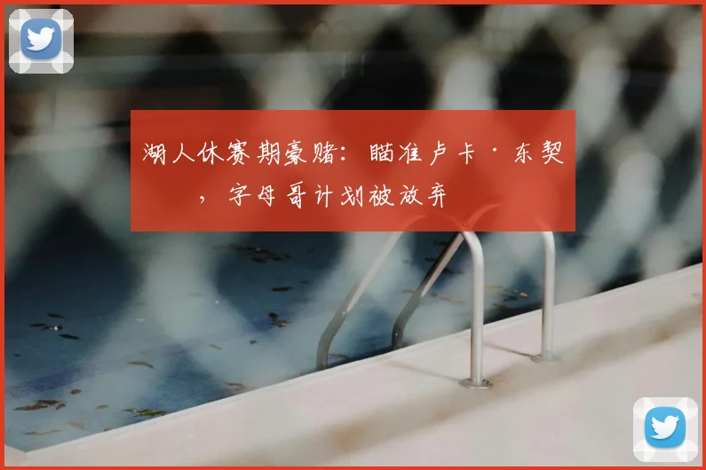 湖人休赛期豪赌:瞄准卢卡·东契奇,字母哥计划被放弃