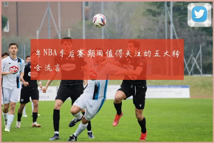 年NBA季后赛期间值得关注的五大转会流言