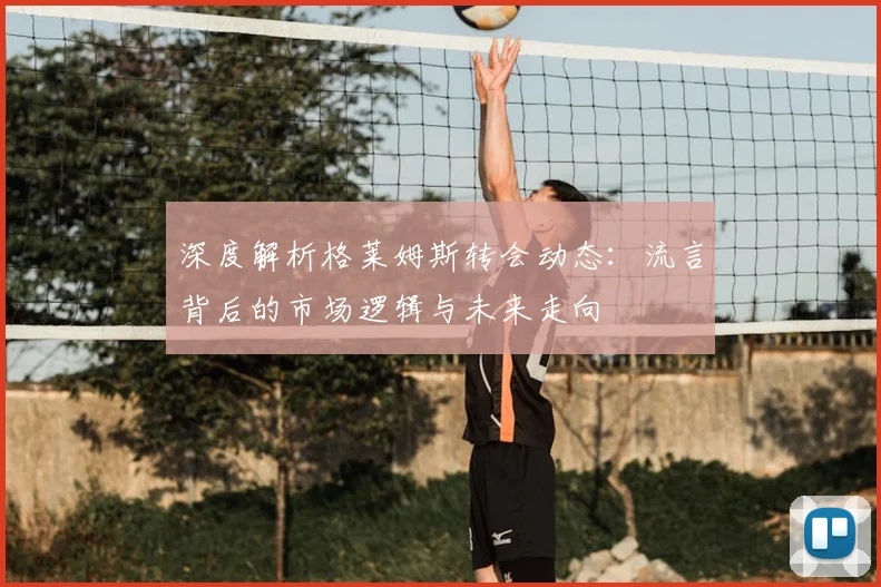 深度解析格莱姆斯转会动态：流言背后的市场逻辑与未来走向